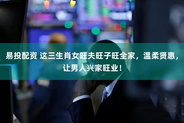易投配资 这三生肖女旺夫旺子旺全家，温柔贤惠，让男人兴家旺业！