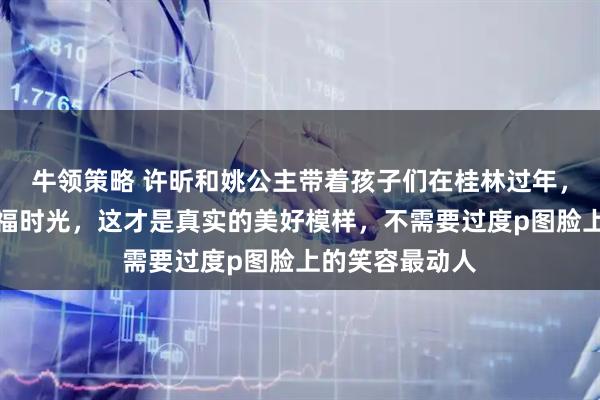 牛领策略 许昕和姚公主带着孩子们在桂林过年，发照片分享幸福时光，这才是真实的美好模样，不需要过度p图脸上的笑容最动人