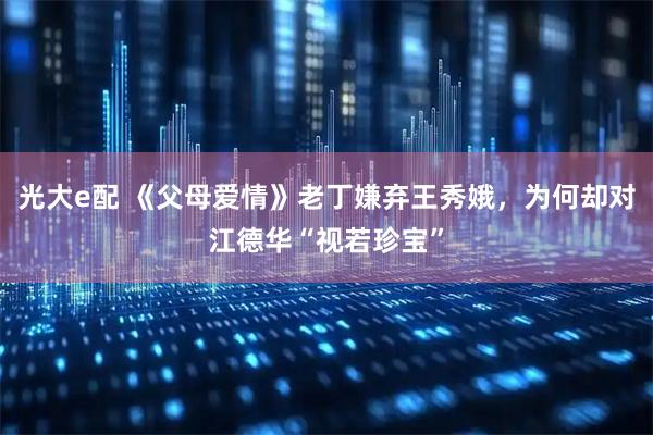 光大e配 《父母爱情》老丁嫌弃王秀娥，为何却对江德华“视若珍宝”