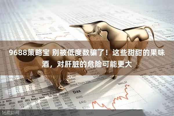 9688策略宝 别被低度数骗了！这些甜甜的果味酒，对肝脏的危险可能更大