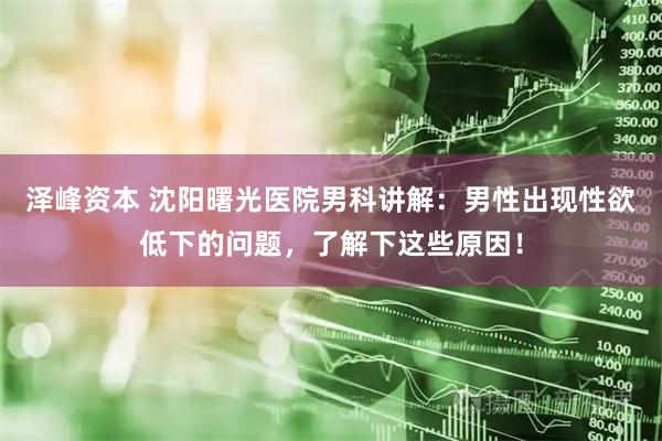 泽峰资本 沈阳曙光医院男科讲解：男性出现性欲低下的问题，了解下这些原因！