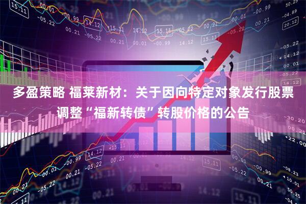 多盈策略 福莱新材：关于因向特定对象发行股票调整“福新转债”转股价格的公告