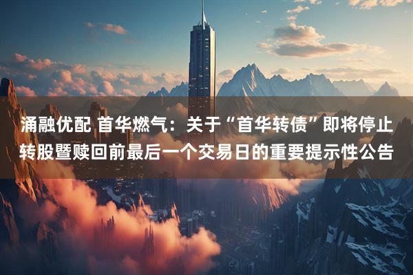 涌融优配 首华燃气：关于“首华转债”即将停止转股暨赎回前最后一个交易日的重要提示性公告