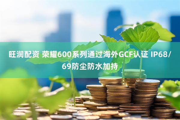 旺润配资 荣耀600系列通过海外GCF认证 IP68/69防尘防水加持