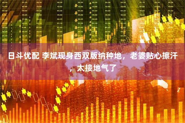 日斗优配 李斌现身西双版纳种地，老婆贴心擦汗，太接地气了