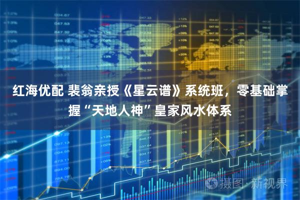红海优配 裴翁亲授《星云谱》系统班，零基础掌握“天地人神”皇家风水体系