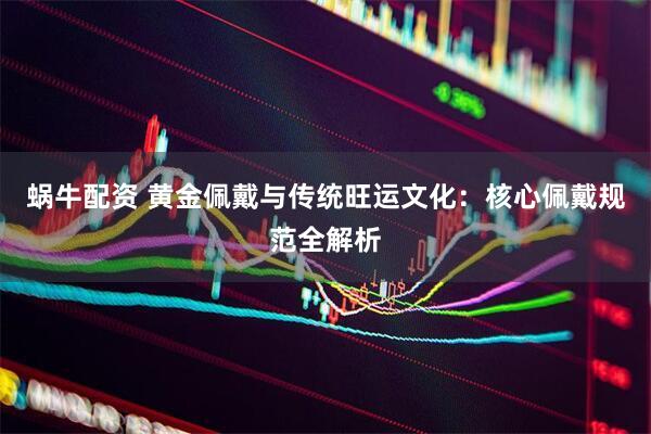 蜗牛配资 黄金佩戴与传统旺运文化：核心佩戴规范全解析