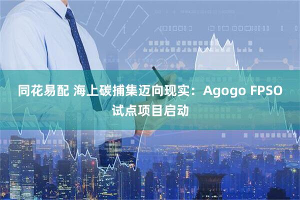 同花易配 海上碳捕集迈向现实：Agogo FPSO试点项目启动