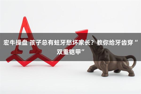 宏牛操盘 孩子总有蛀牙愁坏家长？教你给牙齿穿“双重铠甲”