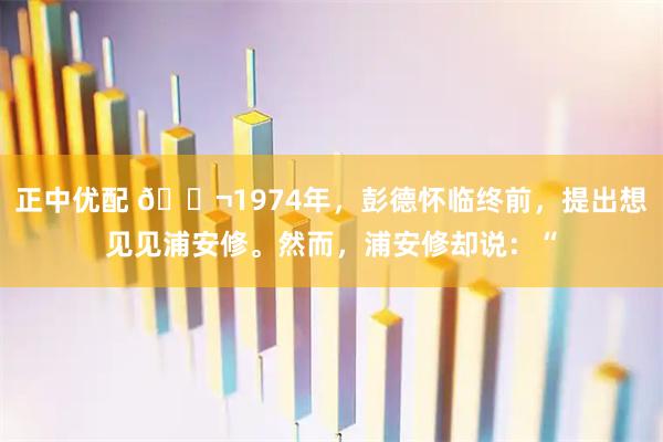 正中优配 🌬1974年，彭德怀临终前，提出想见见浦安修。然而，浦安修却说：“