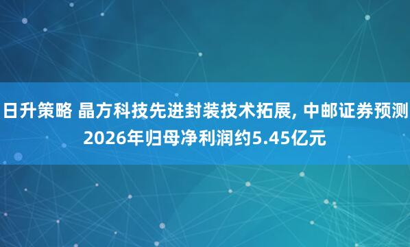 日升策略 晶方科技先进封装技术拓展, 中邮证券预测2026年归母净利润约5.45亿元