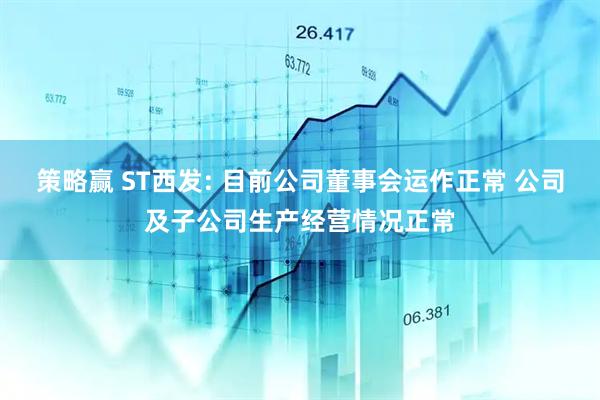 策略赢 ST西发: 目前公司董事会运作正常 公司及子公司生产经营情况正常