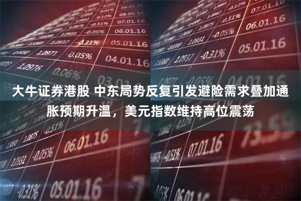 大牛证券港股 中东局势反复引发避险需求叠加通胀预期升温，美元指数维持高位震荡
