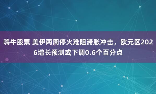 嗨牛股票 美伊两周停火难阻滞胀冲击，欧元区2026增长预测或下调0.6个百分点