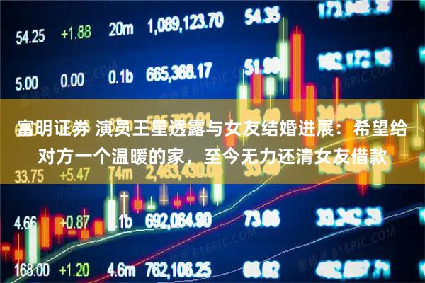 富明证券 演员王星透露与女友结婚进展：希望给对方一个温暖的家，至今无力还清女友借款