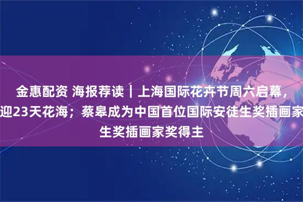 金惠配资 海报荐读｜上海国际花卉节周六启幕，申城再迎23天花海；蔡皋成为中国首位国际安徒生奖插画家奖得主