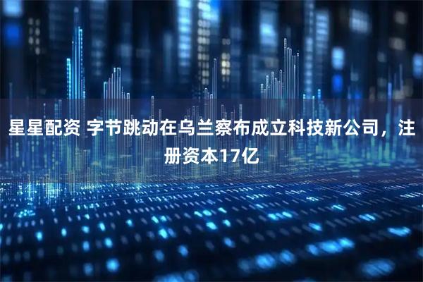 星星配资 字节跳动在乌兰察布成立科技新公司，注册资本17亿